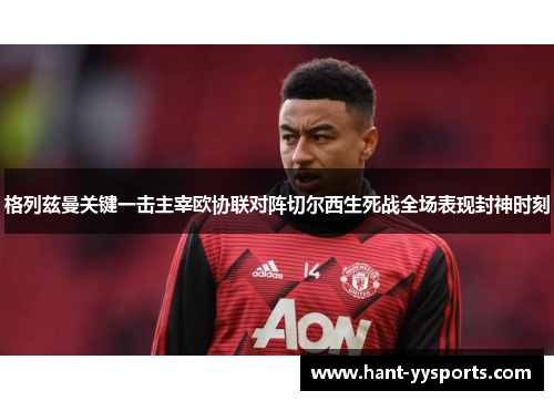 格列兹曼关键一击主宰欧协联对阵切尔西生死战全场表现封神时刻