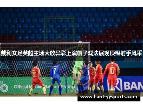 戴利女足英超主场大放异彩上演帽子戏法展现顶级射手风采 戴利女足英超主场大放异彩上演帽子戏法展现顶级射手风采