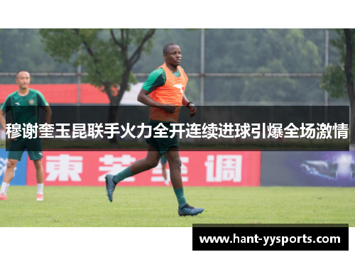 穆谢奎玉昆联手火力全开连续进球引爆全场激情 穆谢奎玉昆联手火力全开连续进球引爆全场激情