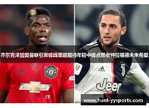齐尔克泽加盟曼联引发锋线重组期待年轻中锋点燃老特拉福德未来希望 齐尔克泽加盟曼联引发锋线重组期待年轻中锋点燃老特拉福德未来希望
